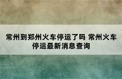 常州到郑州火车停运了吗 常州火车停运最新消息查询